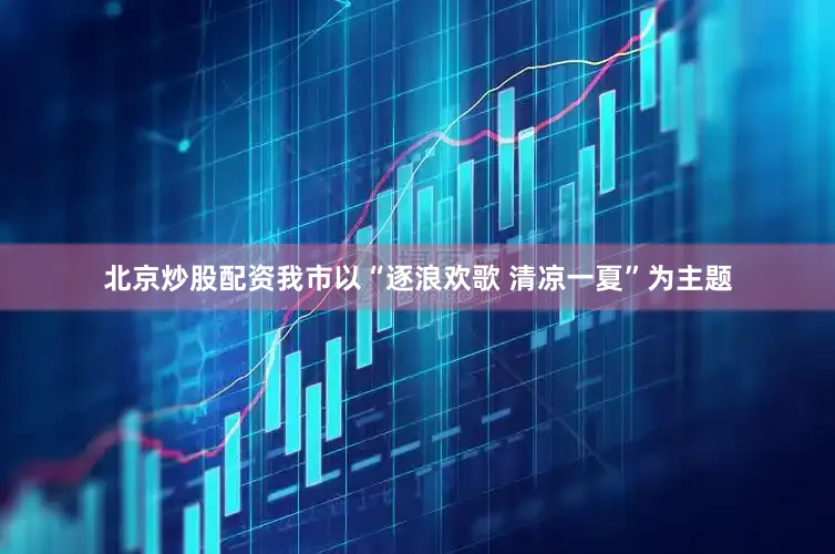 北京炒股配资我市以“逐浪欢歌 清凉一夏”为主题