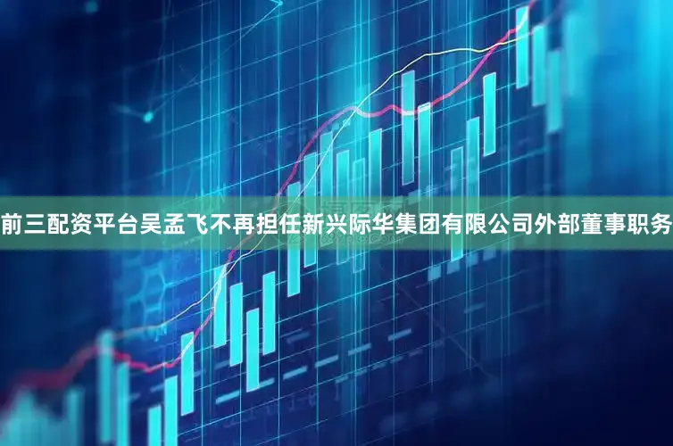 前三配资平台吴孟飞不再担任新兴际华集团有限公司外部董事职务
