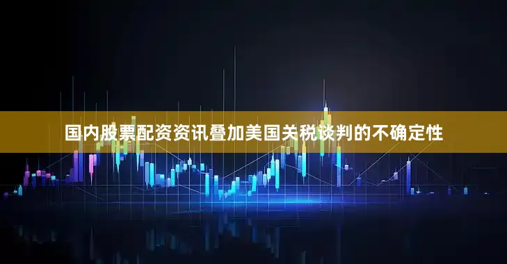 国内股票配资资讯叠加美国关税谈判的不确定性