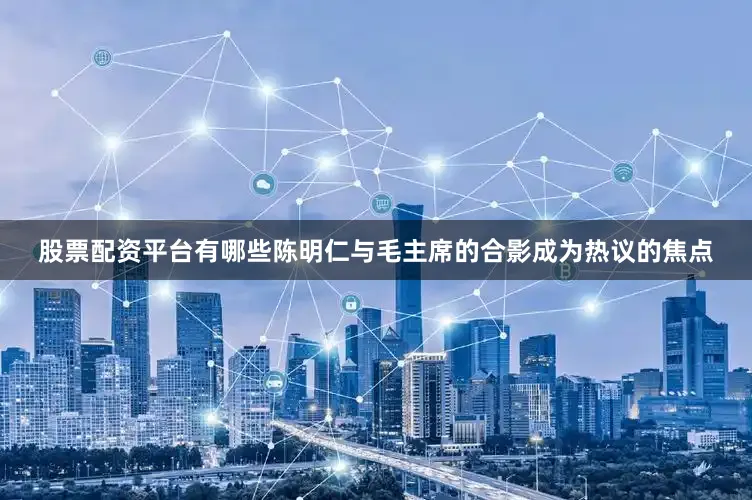 股票配资平台有哪些陈明仁与毛主席的合影成为热议的焦点