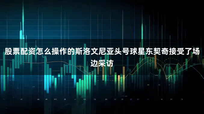 股票配资怎么操作的斯洛文尼亚头号球星东契奇接受了场边采访