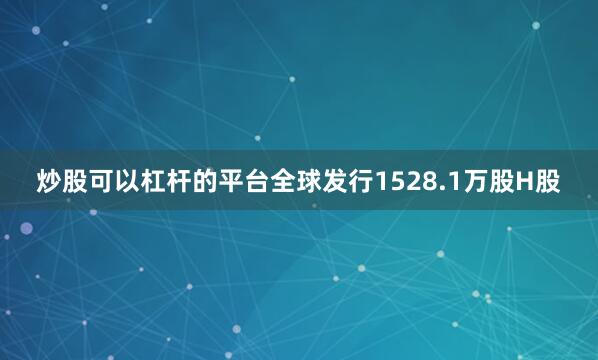 炒股可以杠杆的平台全球发行1528.1万股H股