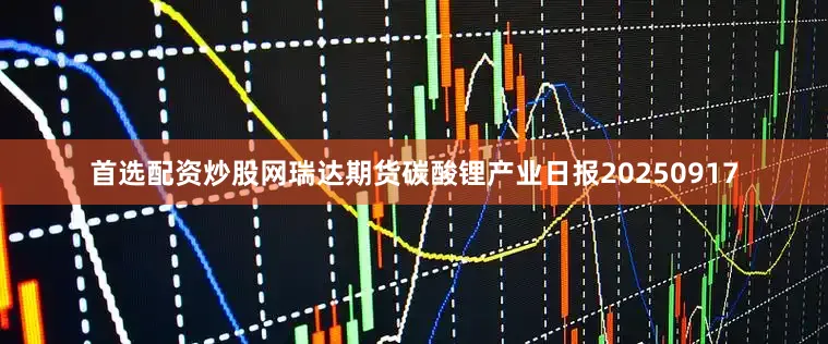 首选配资炒股网瑞达期货碳酸锂产业日报20250917