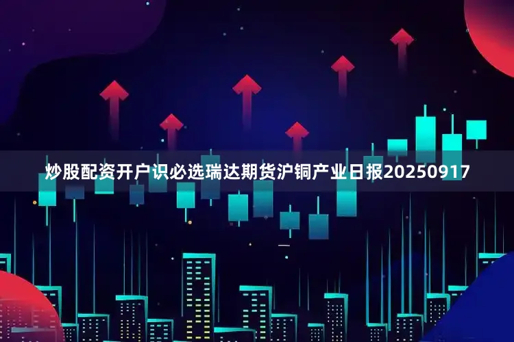 炒股配资开户识必选瑞达期货沪铜产业日报20250917