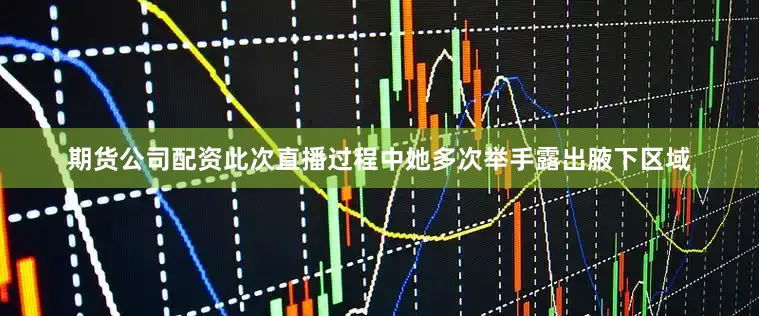 期货公司配资此次直播过程中她多次举手露出腋下区域