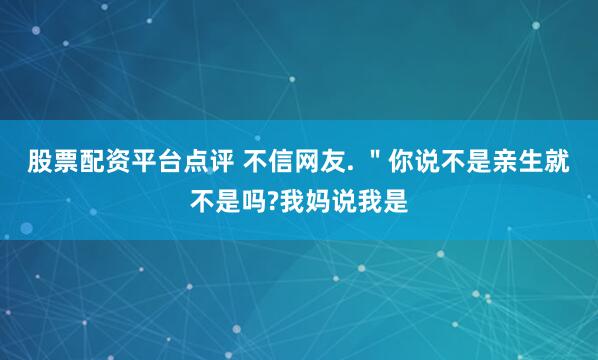 股票配资平台点评 不信网友. ＂你说不是亲生就不是吗?我妈说我是