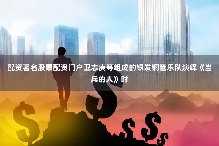 配资著名股票配资门户卫志庚等组成的银发铜管乐队演绎《当兵的人》时