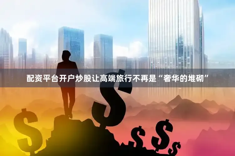 配资平台开户炒股让高端旅行不再是“奢华的堆砌”