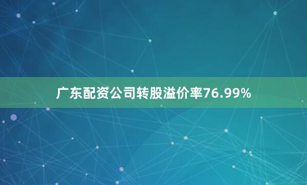 广东配资公司转股溢价率76.99%