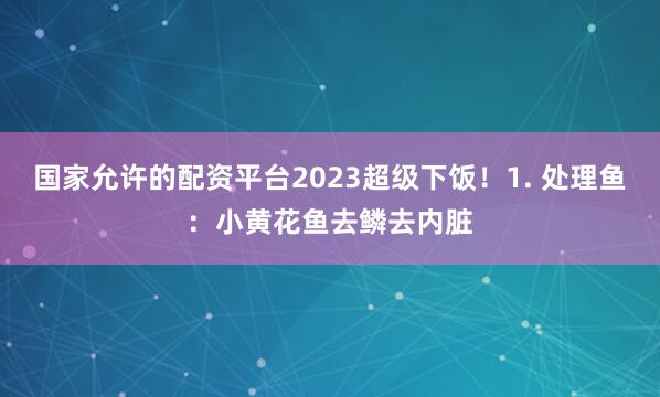 国家允许的配资平台2023超级下饭！1. 处理鱼：小黄花鱼去鳞去内脏