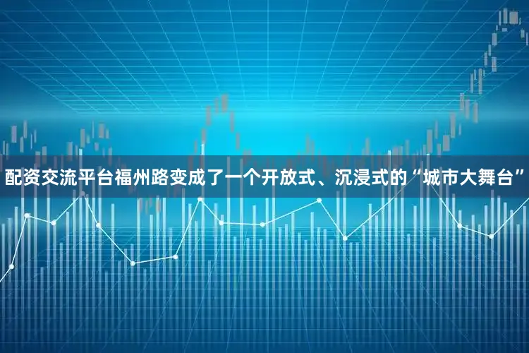配资交流平台福州路变成了一个开放式、沉浸式的“城市大舞台”
